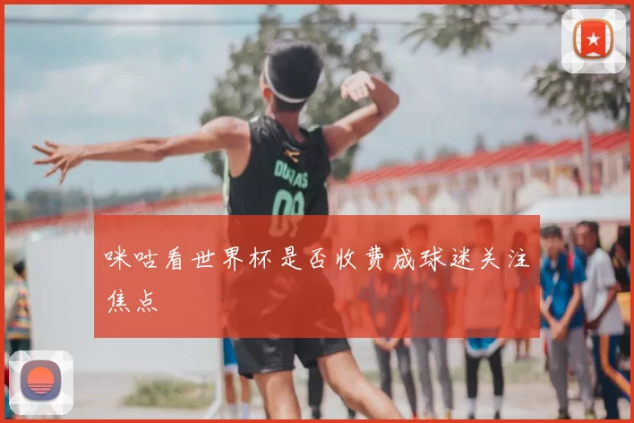 咪咕看世界杯是否收费成球迷关注焦点