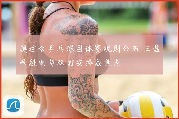 奥运会乒乓球团体赛规则公布 三盘两胜制与双打安排成焦点