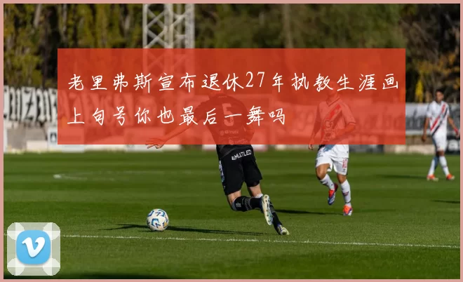 老里弗斯宣布退休27年执教生涯画上句号你也最后一舞吗