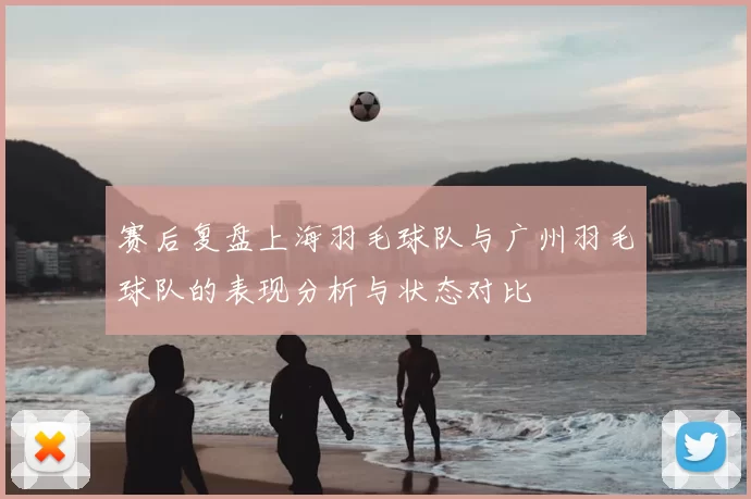 赛后复盘上海羽毛球队与广州羽毛球队的表现分析与状态对比