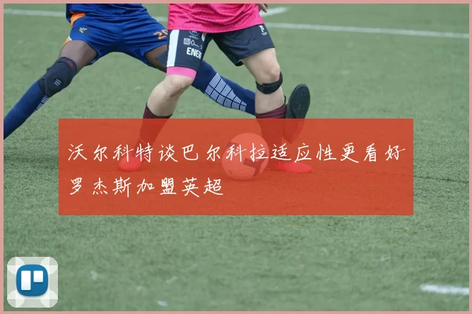 沃尔科特谈巴尔科拉适应性更看好罗杰斯加盟英超