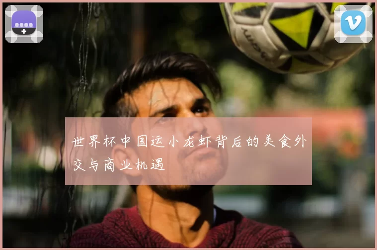 世界杯中国运小龙虾背后的美食外交与商业机遇
