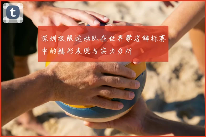 深圳极限运动队在世界攀岩锦标赛中的精彩表现与实力分析