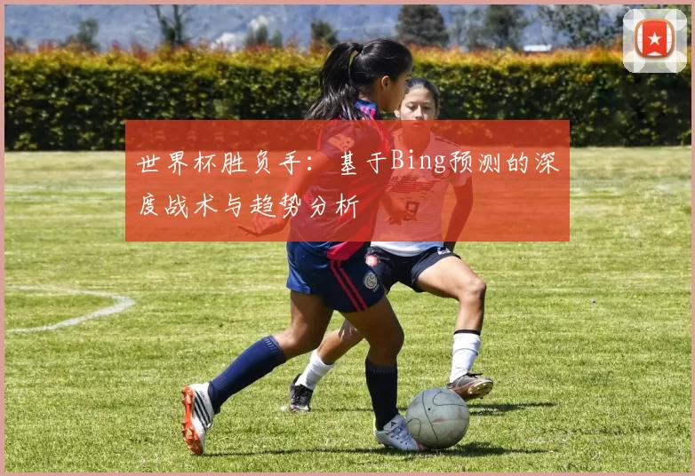 世界杯胜负手：基于Bing预测的深度战术与趋势分析