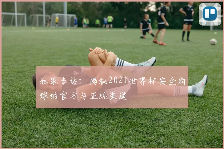 独家专访:揭秘2021世界杯安全购球的官方与正规渠道
