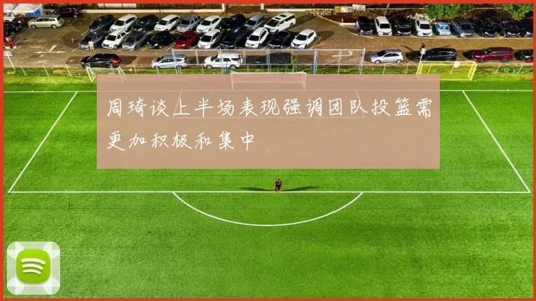 周琦谈上半场表现强调团队投篮需更加积极和集中