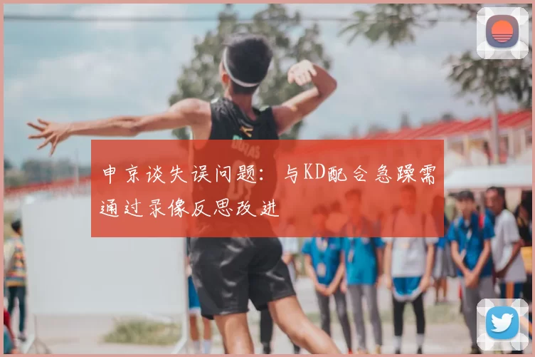 申京谈失误问题：与KD配合急躁需通过录像反思改进
