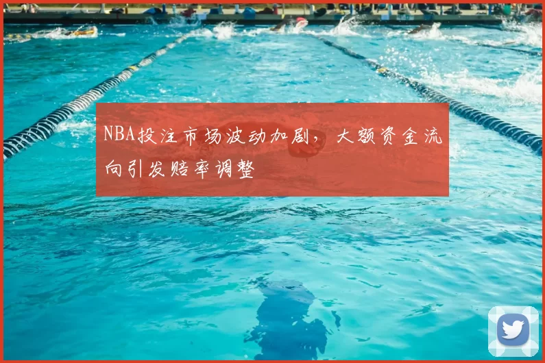 NBA投注市场波动加剧，大额资金流向引发赔率调整