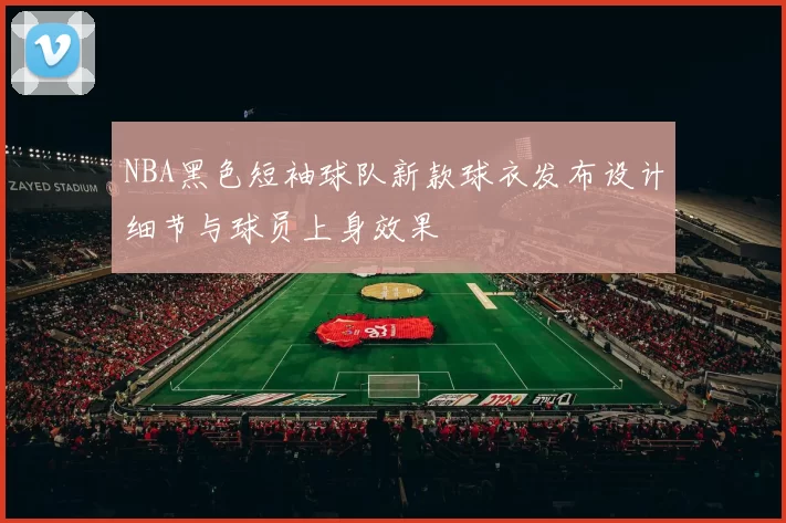 NBA黑色短袖球队新款球衣发布设计细节与球员上身效果