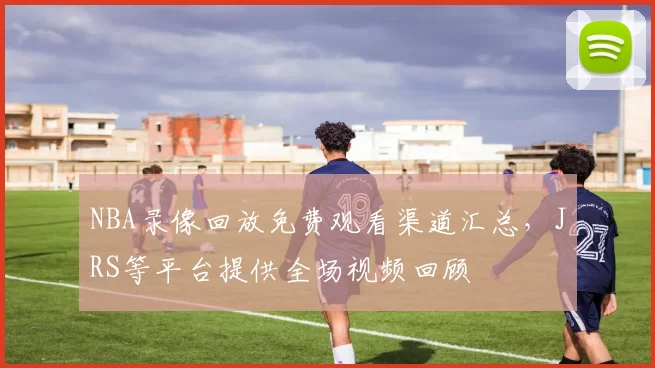 NBA录像回放免费观看渠道汇总，JRS等平台提供全场视频回顾