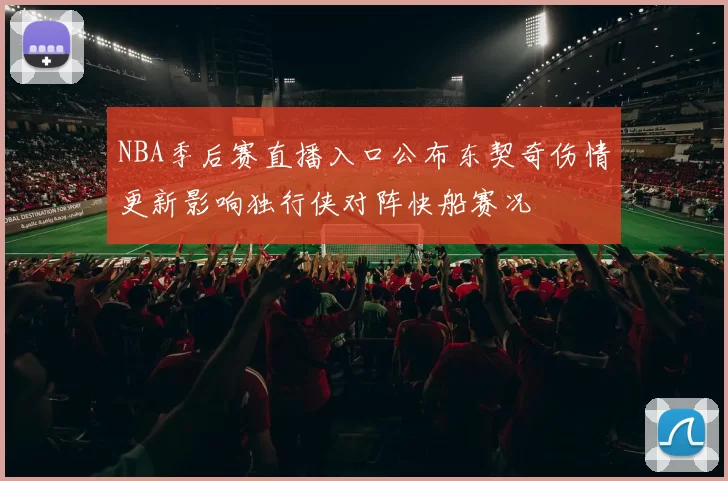 NBA季后赛直播入口公布东契奇伤情更新影响独行侠对阵快船赛况