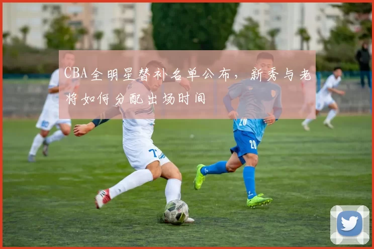 CBA全明星替补名单公布,新秀与老将如何分配出场时间