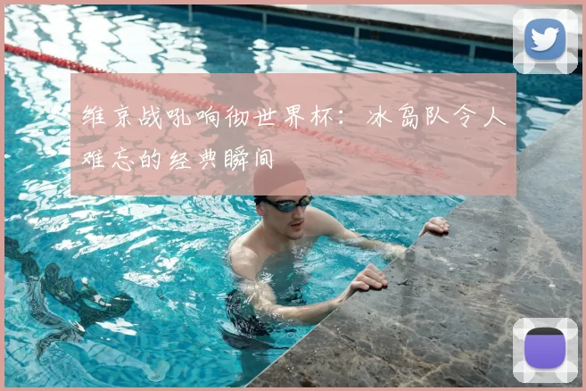 维京战吼响彻世界杯：冰岛队令人难忘的经典瞬间