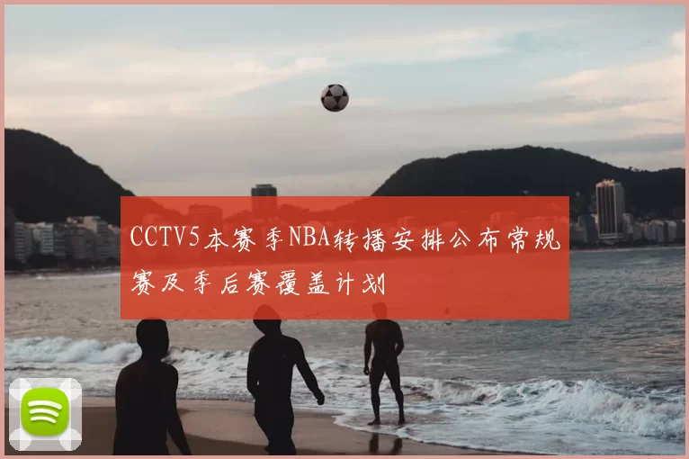 CCTV5本赛季NBA转播安排公布常规赛及季后赛覆盖计划