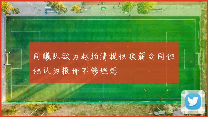 同曦队欲为赵柏清提供顶薪合同但他认为报价不够理想