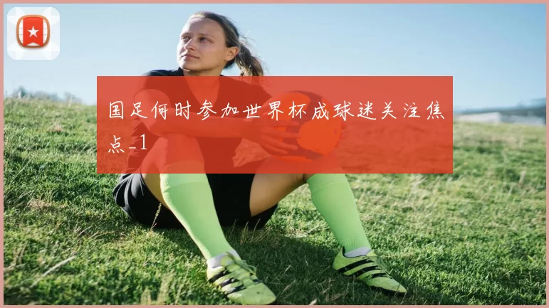 国足何时参加世界杯成球迷关注焦点_1