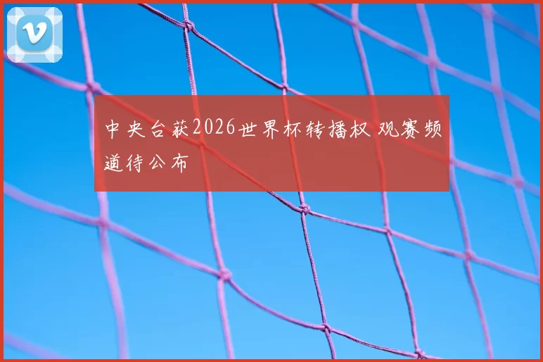 中央台获2026世界杯转播权 观赛频道待公布