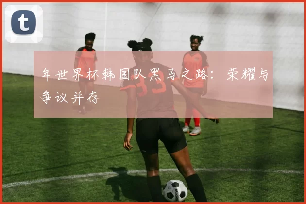 年世界杯韩国队黑马之路：荣耀与争议并存
