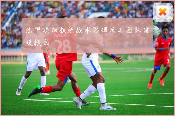 法甲顶级教练战术思想及其团队建设模式