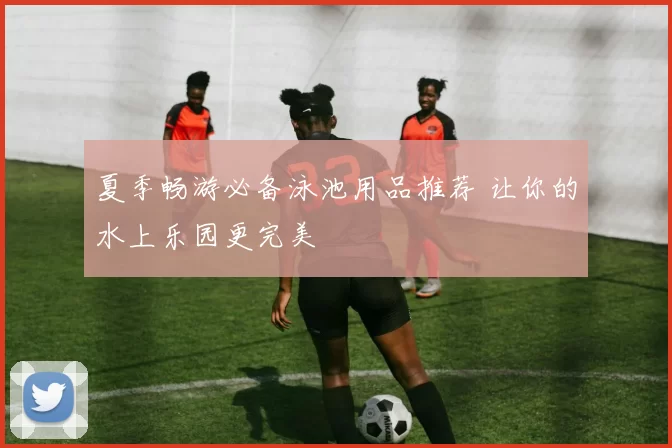 夏季畅游必备泳池用品推荐 让你的水上乐园更完美