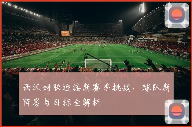 西汉姆联迎接新赛季挑战,球队新阵容与目标全解析