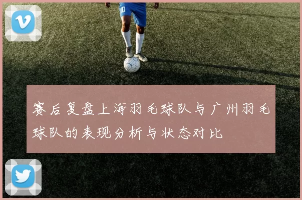 赛后复盘上海羽毛球队与广州羽毛球队的表现分析与状态对比