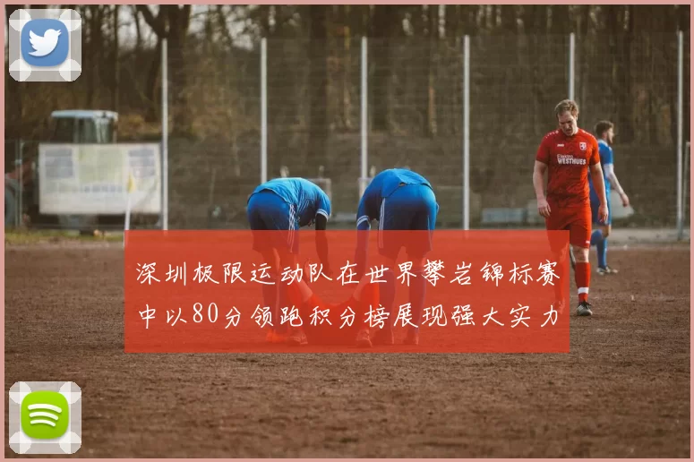 深圳极限运动队在世界攀岩锦标赛中以80分领跑积分榜展现强大实力