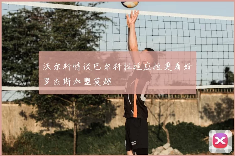 沃尔科特谈巴尔科拉适应性更看好罗杰斯加盟英超
