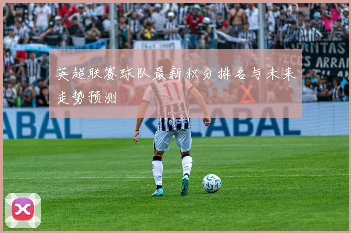 英超联赛球队最新积分排名与未来走势预测