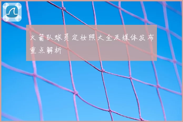 火箭队球员定妆照大全及媒体发布重点解析